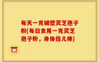 每天一克破壁灵芝孢子粉(每日食用一克灵芝孢子粉，身体倍儿棒)
