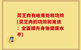 灵芝肉有啥用处和功效(灵芝肉的功效和用途：全面提升身体健康水平)
