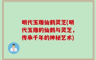 明代玉雕仙鹤灵芝(明代玉雕的仙鹤与灵芝，传承千年的神秘艺术)
