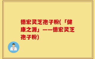 德宏灵芝孢子粉(「健康之源」——德宏灵芝孢子粉)