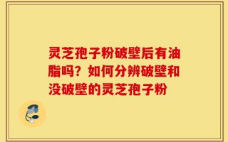 灵芝孢子粉破壁后有油脂吗？如何分辨破壁和没破壁的灵芝孢子粉