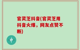 官灵芝抖音(官灵芝用抖音火爆，网友点赞不断)