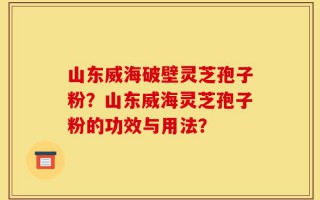 山东威海破壁灵芝孢子粉？山东威海灵芝孢子粉的功效与用法？
