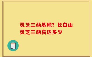 灵芝三萜基地？长白山灵芝三萜高达多少
