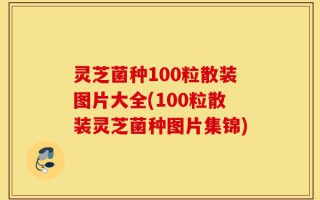 灵芝菌种100粒散装图片大全(100粒散装灵芝菌种图片集锦)