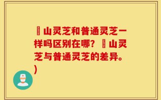 矷山灵芝和普通灵芝一样吗区别在哪？矷山灵芝与普通灵芝的差异。)