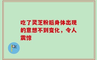 吃了灵芝粉后身体出现的意想不到变化，令人震惊