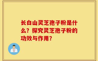 长白山灵芝孢子粉是什么？探究灵芝孢子粉的功效与作用？