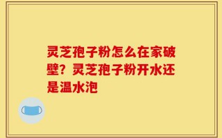 灵芝孢子粉怎么在家破壁？灵芝孢子粉开水还是温水泡
