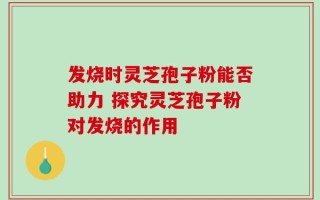 发烧时灵芝孢子粉能否助力 探究灵芝孢子粉对发烧的作用