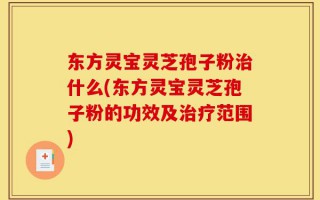 东方灵宝灵芝孢子粉治什么(东方灵宝灵芝孢子粉的功效及治疗范围)