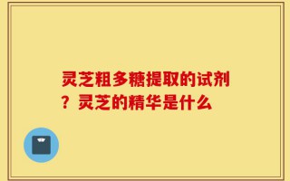 灵芝粗多糖提取的试剂？灵芝的精华是什么