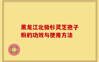 黑龙江北极杉灵芝孢子粉的功效与使用方法