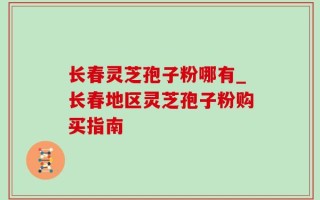 长春灵芝孢子粉哪有_长春地区灵芝孢子粉购买指南
