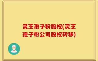灵芝孢子粉股权(灵芝孢子粉公司股权转移)