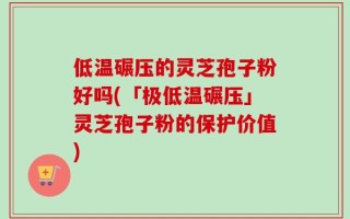 低温碾压的灵芝孢子粉好吗(「极低温碾压」灵芝孢子粉的保护价值)