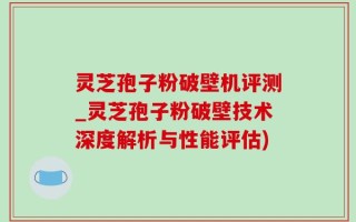 灵芝孢子粉破壁机评测_灵芝孢子粉破壁技术深度解析与性能评估)