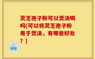 灵芝孢子粉可以煲汤喝吗(可以将灵芝孢子粉用于煲汤，有哪些好处？)
