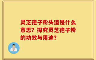 灵芝孢子粉头道是什么意思？探究灵芝孢子粉的功效与用途？