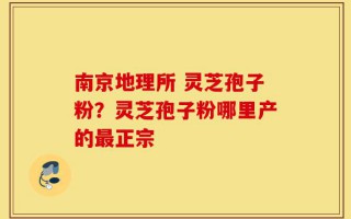 南京地理所 灵芝孢子粉？灵芝孢子粉哪里产的最正宗