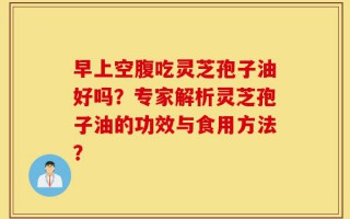 早上空腹吃灵芝孢子油好吗？专家解析灵芝孢子油的功效与食用方法？