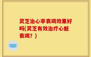 灵芝治心率衰竭效果好吗(灵芝有效治疗心脏衰竭？)