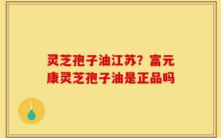 灵芝孢子油江苏？富元康灵芝孢子油是正品吗