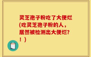 灵芝孢子粉吃了大便烂(吃灵芝孢子粉的人，居然被检测出大便烂？！)