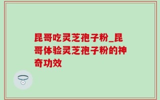 昆哥吃灵芝孢子粉_昆哥体验灵芝孢子粉的神奇功效