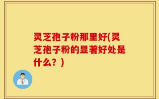 灵芝孢子粉那里好(灵芝孢子粉的显著好处是什么？)