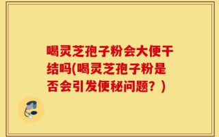 喝灵芝孢子粉会大便干结吗(喝灵芝孢子粉是否会引发便秘问题？)