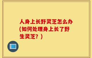 人身上长野灵芝怎么办(如何处理身上长了野生灵芝？)