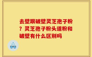 去壁跟破壁灵芝孢子粉？灵芝孢子粉头道粉和破壁有什么区别吗