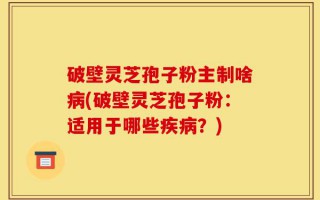 破壁灵芝孢子粉主制啥病(破壁灵芝孢子粉：适用于哪些疾病？)