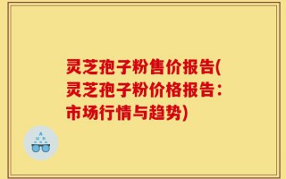 灵芝孢子粉售价报告(灵芝孢子粉价格报告：市场行情与趋势)