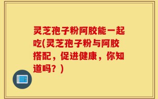 灵芝孢子粉阿胶能一起吃(灵芝孢子粉与阿胶搭配，促进健康，你知道吗？)
