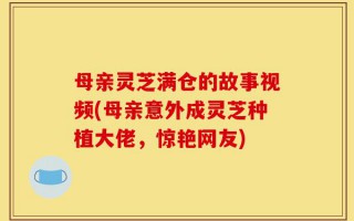 母亲灵芝满仓的故事视频(母亲意外成灵芝种植大佬，惊艳网友)