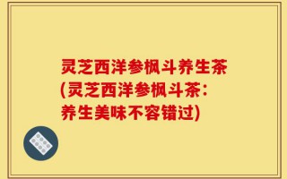 灵芝西洋参枫斗养生茶(灵芝西洋参枫斗茶：养生美味不容错过)
