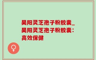 昊阳灵芝孢子粉胶囊_昊阳灵芝孢子粉胶囊：高效保健