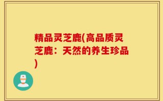 精品灵芝鹿(高品质灵芝鹿：天然的养生珍品)