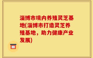 淄博市境内养殖灵芝基地(淄博市打造灵芝养殖基地，助力健康产业发展)