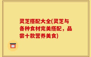 灵芝搭配大全(灵芝与各种食材完美搭配，品尝十款营养美食)