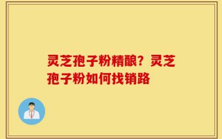 灵芝孢子粉精酿？灵芝孢子粉如何找销路