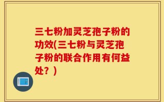 三七粉加灵芝孢子粉的功效(三七粉与灵芝孢子粉的联合作用有何益处？)