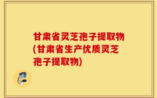 甘肃省灵芝孢子提取物(甘肃省生产优质灵芝孢子提取物)