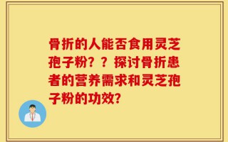 骨折的人能否食用灵芝孢子粉？？探讨骨折患者的营养需求和灵芝孢子粉的功效？