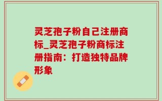 灵芝孢子粉自己注册商标_灵芝孢子粉商标注册指南：打造独特品牌形象
