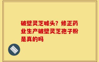破壁灵芝噱头？修正药业生产破壁灵芝孢子粉是真的吗