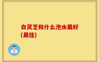 白灵芝和什么泡水最好(最佳)