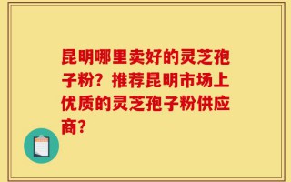 昆明哪里卖好的灵芝孢子粉？推荐昆明市场上优质的灵芝孢子粉供应商？